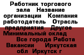 Работник торгового зала › Название организации ­ Компания-работодатель › Отрасль предприятия ­ Другое › Минимальный оклад ­ 21 500 - Все города Работа » Вакансии   . Иркутская обл.,Иркутск г.